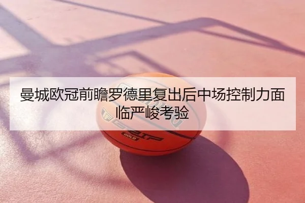 曼城欧冠前瞻罗德里复出后中场控制力面临严峻考验