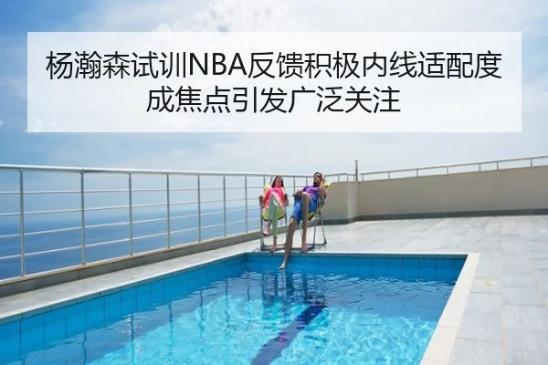 杨瀚森试训NBA反馈积极内线适配度成焦点引发广泛关注