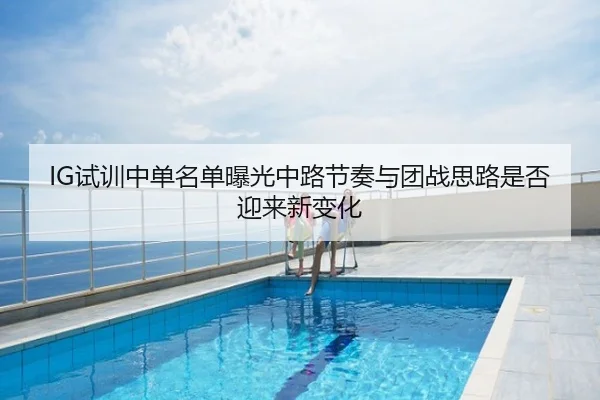 IG试训中单名单曝光中路节奏与团战思路是否迎来新变化