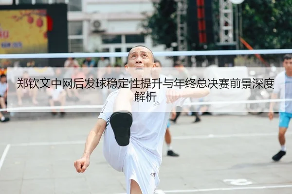 郑钦文中网后发球稳定性提升与年终总决赛前景深度解析